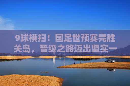 9球横扫！国足世预赛完胜关岛，晋级之路迈出坚实一步，9球横扫！国足世预赛完胜关岛晋级之路迈坚实一步