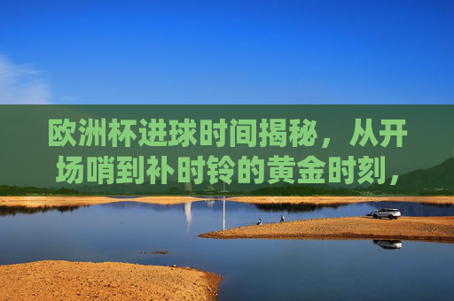欧洲杯进球时间揭秘,从开场哨到补时铃的黄金时刻,欧洲杯进球时间揭秘,从开场哨到补时铃的黄金时刻