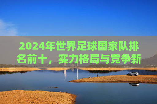 2024年世界足球国家队排名前十，实力格局与竞争新态势，2024年世界足球国家队排名前十，实力格局与竞争新态势