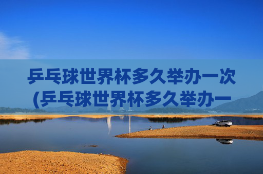 乒乓球世界杯多久举办一次(乒乓球世界杯多久举办一次)
