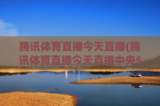 腾讯体育直播今天直播(腾讯体育直播今天直播中央5台)