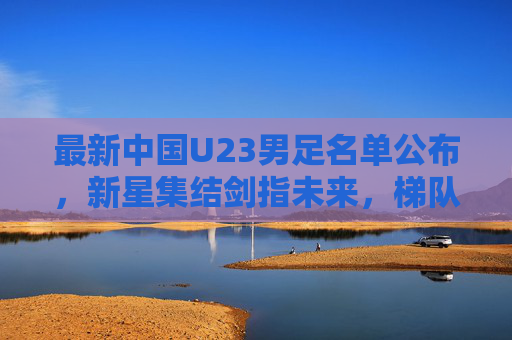 最新中国U23男足名单公布,新星集结剑指未来,梯队建设再启征程,中国U23男足最新名单公布,新星集结剑指未来,梯队建设再启征程