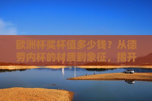 欧洲杯奖杯值多少钱？从德劳内杯的材质到象征，揭开冠军之杯的真实价值，德劳内杯，欧洲杯冠军之杯的材质、象征与真实价值