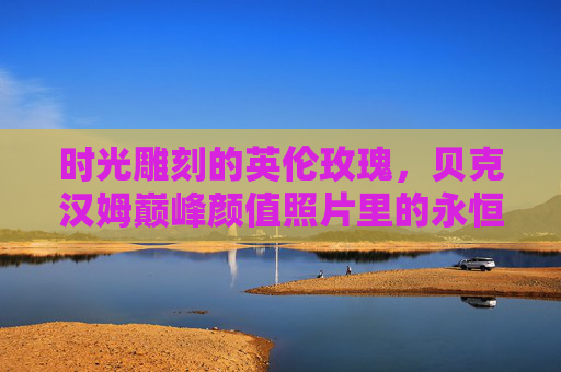 时光雕刻的英伦玫瑰，贝克汉姆巅峰颜值照片里的永恒魅力，时光雕刻的英伦玫瑰，贝克汉姆巅峰颜值的永恒魅力