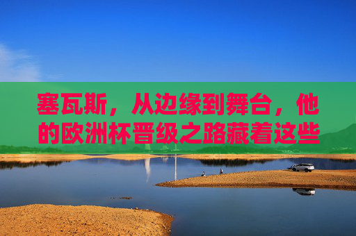 塞瓦斯,从边缘到舞台,他的欧洲杯晋级之路藏着这些答案,边缘到舞台,塞瓦斯欧洲杯晋级之路的答案