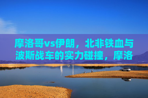 摩洛哥vs伊朗,北非铁血与波斯战车的实力碰撞,摩洛哥VS伊朗,北非铁血战波斯战车