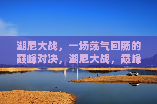 湖尼大战，一场荡气回肠的巅峰对决，湖尼大战，巅峰对决，荡气回肠