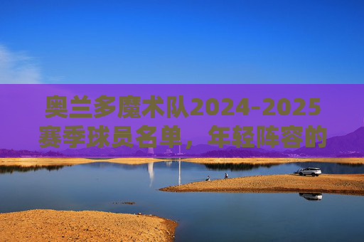 奥兰多魔术队2024-2025赛季球员名单,年轻阵容的崛起与季后赛冲击,奥兰多魔术2024-2025,年轻阵容崛起,剑指季后赛