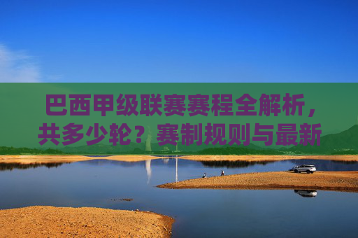 巴西甲级联赛赛程全解析,共多少轮?赛制规则与最新赛况一览