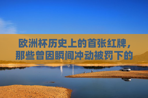欧洲杯历史上的首张红牌,那些曾因瞬间冲动被罚下的球员,欧洲杯首张红牌,瞬间冲动下的罚下者