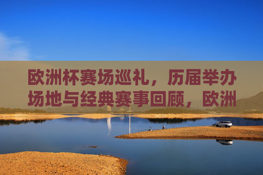 欧洲杯赛场巡礼，历届举办场地与经典赛事回顾，欧洲杯赛场巡礼，历届场地与经典赛事回顾