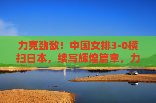 力克劲敌！中国女排3-0横扫日本，续写辉煌篇章，力克劲敌续辉煌！中国女排3-0横扫日本