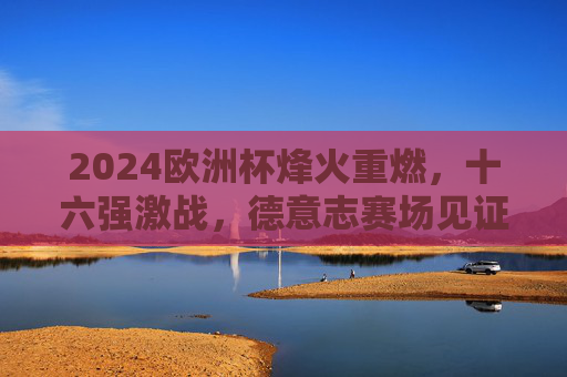 2024欧洲杯烽火重燃，十六强激战，德意志赛场见证荣耀征程，2024欧洲杯十六强激战 德意志赛场见证荣耀征程
