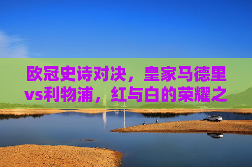 欧冠史诗对决,皇家马德里vs利物浦,红与白的荣耀之战,欧冠史诗对决,皇马利物浦红白荣耀之战