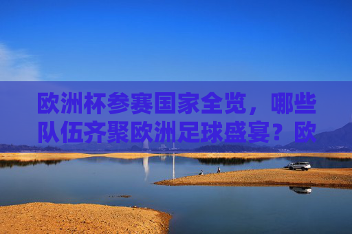 欧洲杯参赛国家全览，哪些队伍齐聚欧洲足球盛宴？欧洲杯参赛国家全览，齐聚足球盛宴的队伍