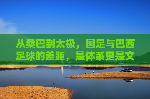 从桑巴到太极，国足与巴西足球的差距，是体系更是文化，桑巴与太极，国足与巴西足球的体系文化差距