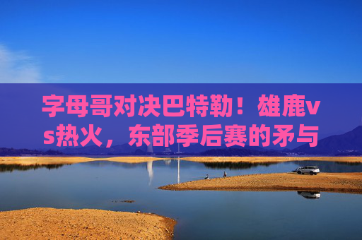 字母哥对决巴特勒！雄鹿vs热火，东部季后赛的矛与盾之争，字母哥巴特勒对决！雄鹿热火东部季后赛矛与盾之战
