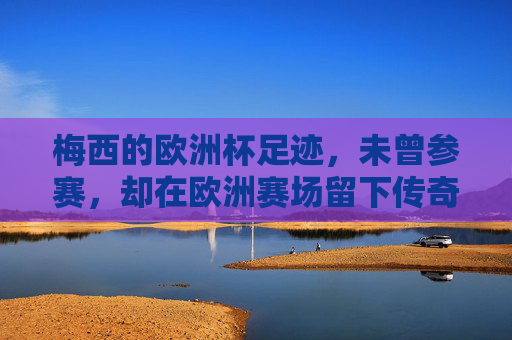 梅西的欧洲杯足迹,未曾参赛,却在欧洲赛场留下传奇印记