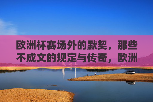 欧洲杯赛场外的默契,那些不成文的规定与传奇,欧洲杯赛场外的默契,不成文的传奇