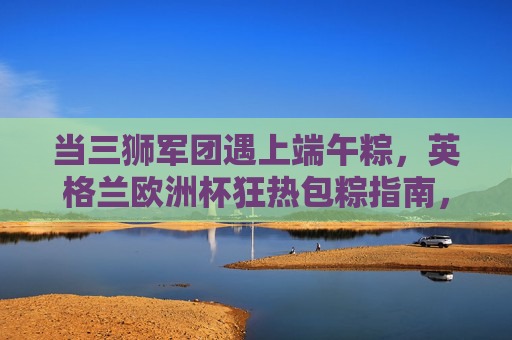 当三狮军团遇上端午粽，英格兰欧洲杯狂热包粽指南，三狮军团×端午粽，欧洲杯狂热包粽指南