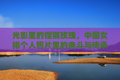 光影里的铿锵玫瑰，中国女排个人照片里的奋斗与传承，光影里的铿锵玫瑰，女排个人照片的奋斗与传承