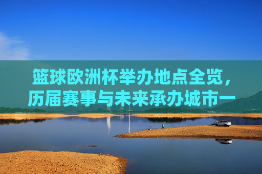 篮球欧洲杯举办地点全览，历届赛事与未来承办城市一览，篮球欧洲杯举办地点全览，历届赛事与未来承办城市一览