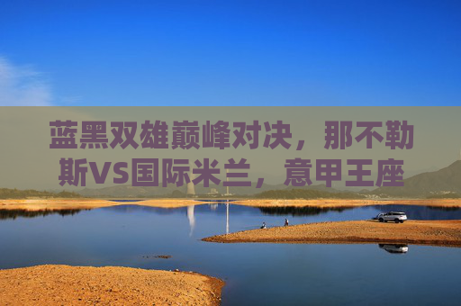 蓝黑双雄巅峰对决,那不勒斯VS国际米兰,意甲王座的直接对话,蓝黑双雄巅峰对决,那不勒斯VS国际米兰,意甲王座直接对话