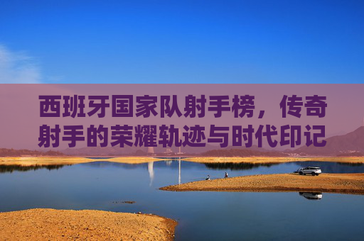 西班牙国家队射手榜，传奇射手的荣耀轨迹与时代印记，西班牙国家队射手榜，传奇射手的荣耀轨迹与时代印记