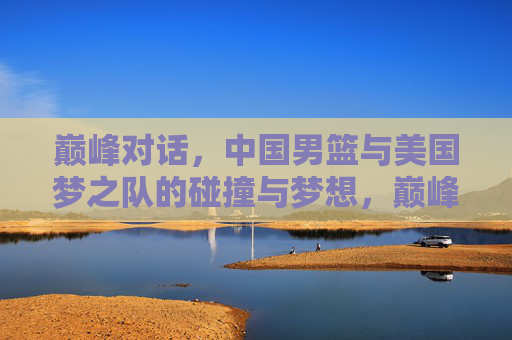 巅峰对话，中国男篮与美国梦之队的碰撞与梦想，巅峰对话，中国男篮与美国梦之队的碰撞与梦想