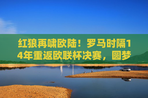 红狼再啸欧陆!罗马时隔14年重返欧联杯决赛,圆梦之路热血沸腾,红狼再啸欧陆!罗马时隔14年重返欧联杯决赛,圆梦之路热血沸腾