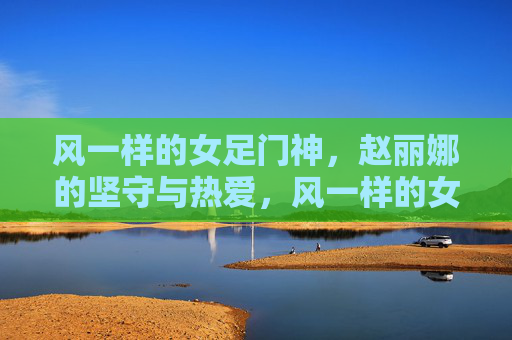 风一样的女足门神,赵丽娜的坚守与热爱,风一样的女足门神,赵丽娜的坚守与热爱