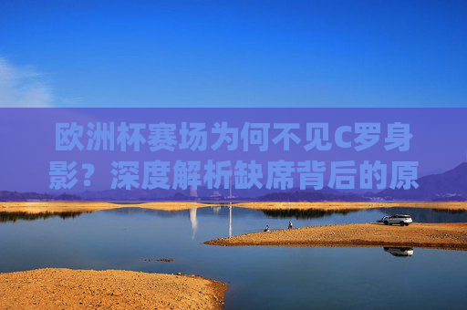 欧洲杯赛场为何不见C罗身影？深度解析缺席背后的原因，欧洲杯C罗缺席原因解析