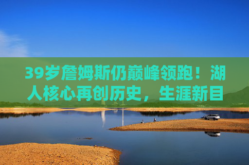 39岁詹姆斯仍巅峰领跑!湖人核心再创历史,生涯新目标曝光,39岁詹姆斯巅峰领跑再创历史 生涯新目标曝光