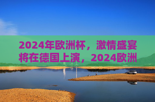 2024年欧洲杯,激情盛宴将在德国上演,2024欧洲杯激情盛宴德国上演