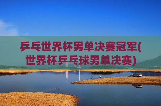 乒乓世界杯男单决赛冠军(世界杯乒乓球男单决赛)