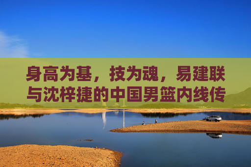 身高为基,技为魂,易建联与沈梓捷的中国男篮内线传承