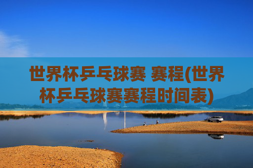 世界杯乒乓球赛 赛程(世界杯乒乓球赛赛程时间表)