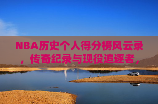 NBA历史个人得分榜风云录，传奇纪录与现役追逐者，NBA历史个人得分榜风云录，传奇纪录与现役追逐者