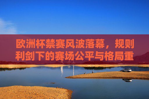 欧洲杯禁赛风波落幕，规则利剑下的赛场公平与格局重塑，规则利剑下的欧洲杯，公平回归与格局重塑