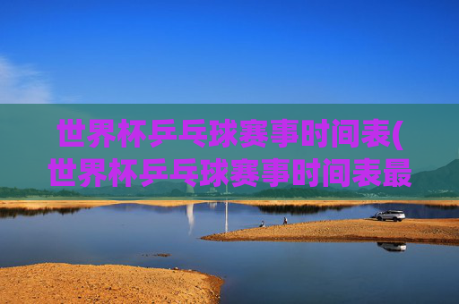 世界杯乒乓球赛事时间表(世界杯乒乓球赛事时间表最新)