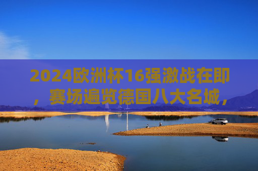 2024欧洲杯16强激战在即,赛场遍览德国八大名城,见证强队逐鹿