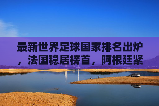 最新世界足球国家排名出炉,法国稳居榜首,阿根廷紧随其后,多队位置生变,最新世界足球国家排名,法国榜首阿根廷第二 多队位置生变