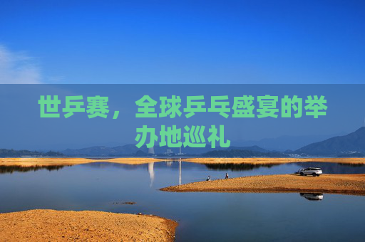 世乒赛,全球乒乓盛宴的举办地巡礼