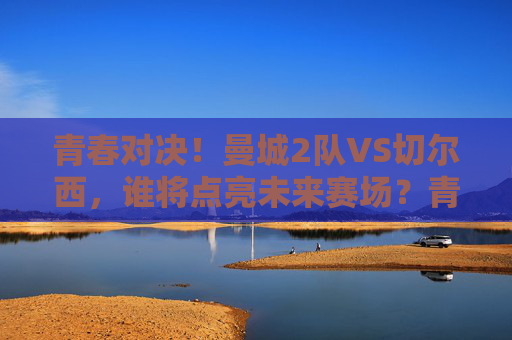 青春对决！曼城2队VS切尔西，谁将点亮未来赛场？青春对决！曼城2队VS切尔西，谁将点亮未来赛场？
