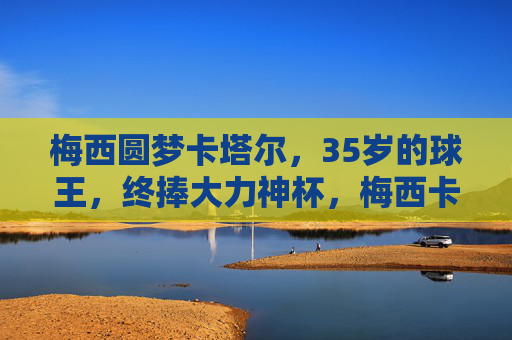 梅西圆梦卡塔尔，35岁的球王，终捧大力神杯，梅西卡塔尔圆梦，35岁球王终捧大力神杯