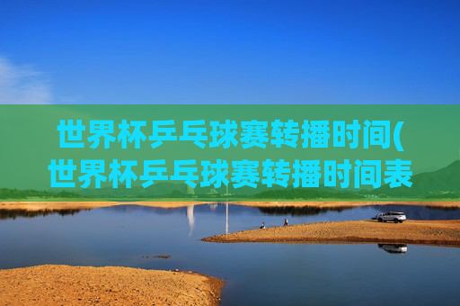 世界杯乒乓球赛转播时间(世界杯乒乓球赛转播时间表)
