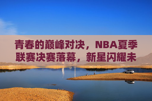 青春的巅峰对决，NBA夏季联赛决赛落幕，新星闪耀未来可期，NBA夏联决赛落幕，青春巅峰对决新星闪耀未来可期