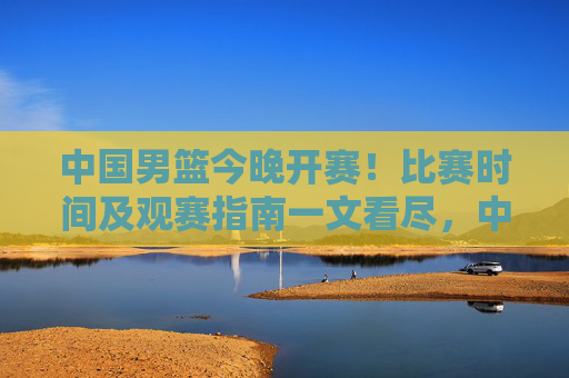 中国男篮今晚开赛！比赛时间及观赛指南一文看尽，中国男篮今晚开赛，比赛时间及观赛指南一文看尽