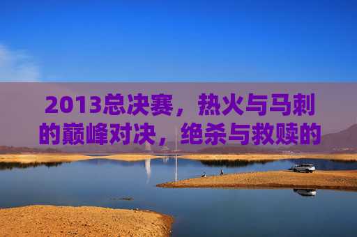 2013总决赛，热火与马刺的巅峰对决，绝杀与救赎的永恒瞬间，2013总决赛，热火马刺巅峰对决的绝杀救赎永恒瞬间