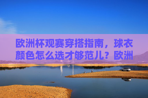 欧洲杯观赛穿搭指南,球衣颜色怎么选才够范儿?欧洲杯观赛穿搭,球衣颜色选才够范儿
